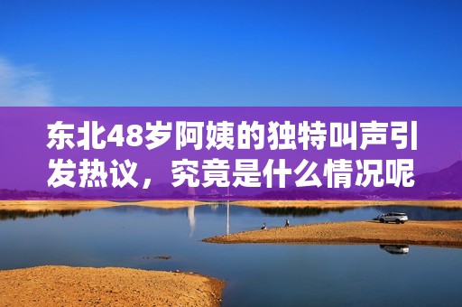 东北48岁阿姨的独特叫声引发热议，究竟是什么情况呢