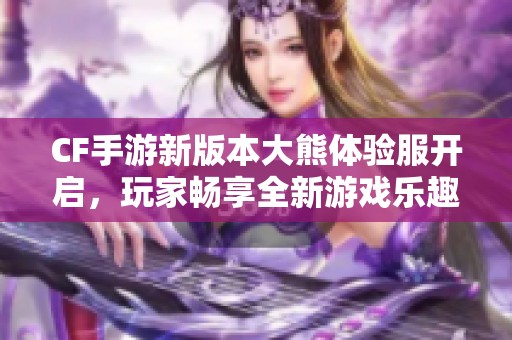 CF手游新版本大熊体验服开启，玩家畅享全新游戏乐趣