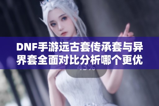 DNF手游远古套传承套与异界套全面对比分析哪个更优秀