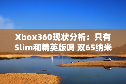 Xbox360现状分析：只有Slim和精英版吗 双65纳米版是否已停产