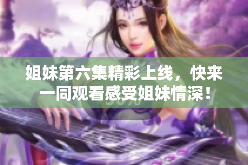 姐妹第六集精彩上线，快来一同观看感受姐妹情深！