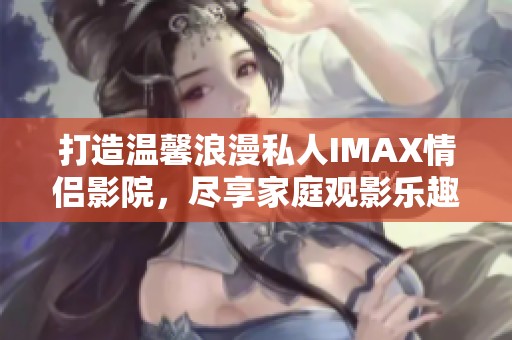 打造温馨浪漫私人IMAX情侣影院，尽享家庭观影乐趣