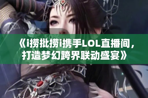 《i捞批捞i携手LOL直播间，打造梦幻跨界联动盛宴》