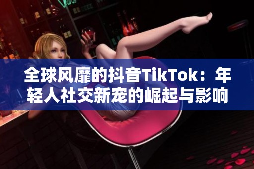 全球风靡的抖音TikTok：年轻人社交新宠的崛起与影响