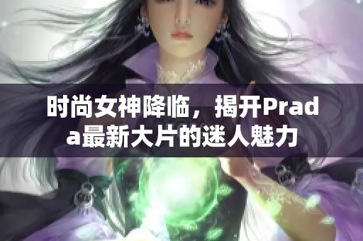 时尚女神降临，揭开Prada最新大片的迷人魅力