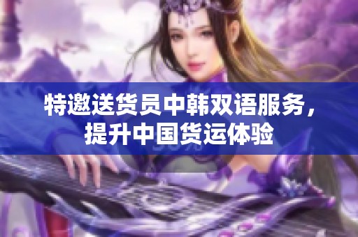 特邀送货员中韩双语服务，提升中国货运体验