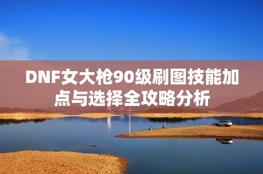 DNF女大枪90级刷图技能加点与选择全攻略分析