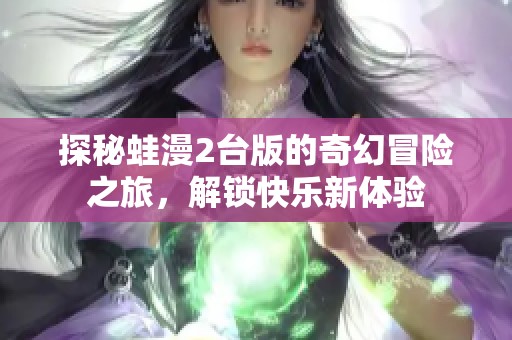 探秘蛙漫2台版的奇幻冒险之旅，解锁快乐新体验