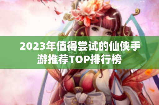 2023年值得尝试的仙侠手游推荐TOP排行榜