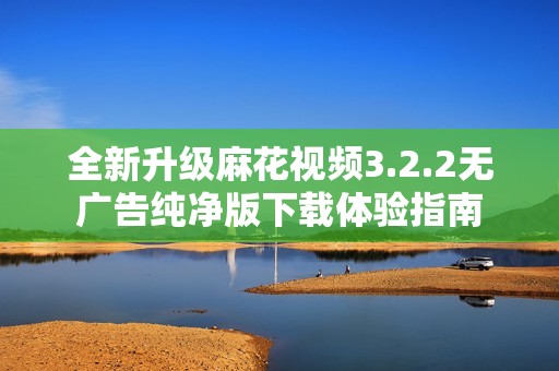 全新升级麻花视频3.2.2无广告纯净版下载体验指南