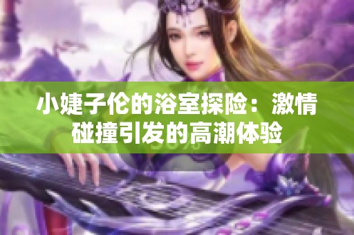 小婕子伦的浴室探险：激情碰撞引发的高潮体验