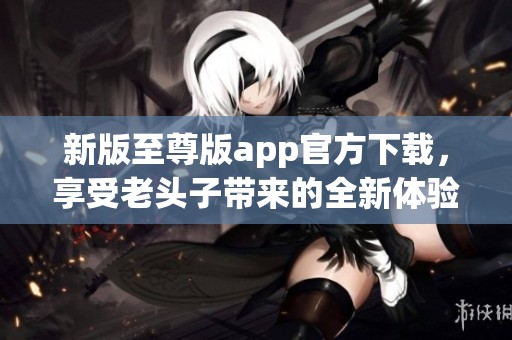 新版至尊版app官方下载，享受老头子带来的全新体验