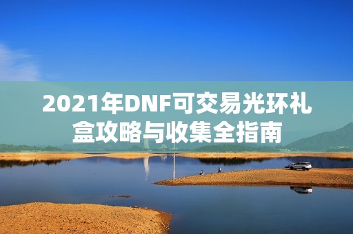 2021年DNF可交易光环礼盒攻略与收集全指南