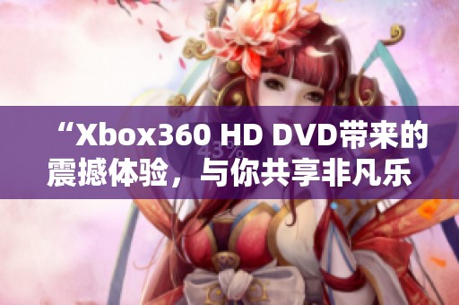 “Xbox360 HD DVD带来的震撼体验，与你共享非凡乐趣”