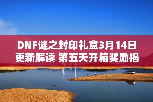 DNF谜之封印礼盒3月14日更新解读 第五天开箱奖励揭晓