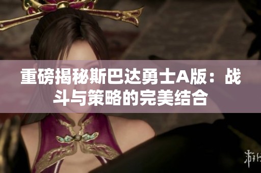 重磅揭秘斯巴达勇士A版：战斗与策略的完美结合