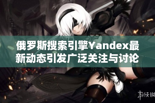 俄罗斯搜索引擎Yandex最新动态引发广泛关注与讨论