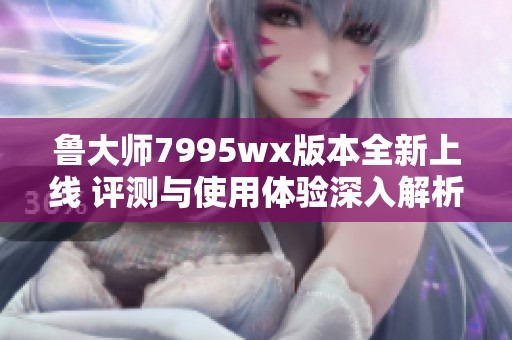 鲁大师7995wx版本全新上线 评测与使用体验深入解析