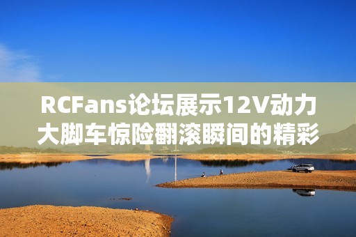 RCFans论坛展示12V动力大脚车惊险翻滚瞬间的精彩视频