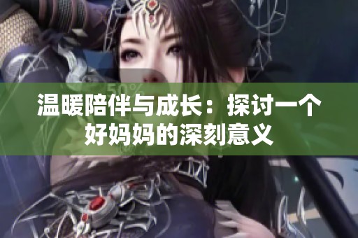 温暖陪伴与成长：探讨一个好妈妈的深刻意义