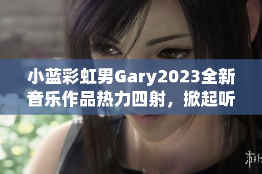 小蓝彩虹男Gary2023全新音乐作品热力四射，掀起听觉盛宴