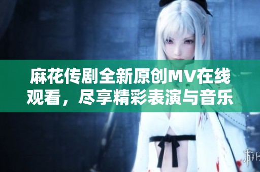 麻花传剧全新原创MV在线观看，尽享精彩表演与音乐魅力