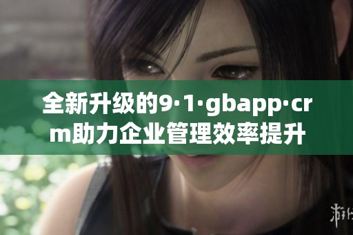 全新升级的9·1·gbapp·crm助力企业管理效率提升