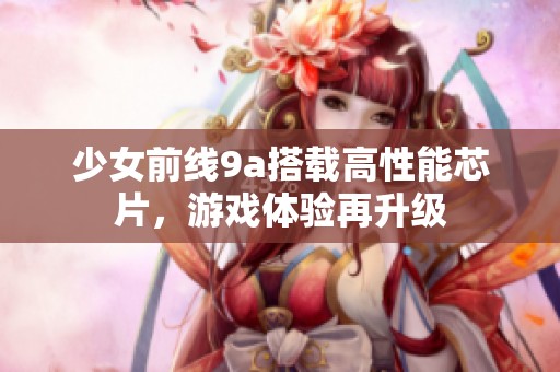 少女前线9a搭载高性能芯片，游戏体验再升级