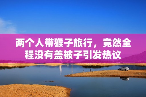 两个人带猴子旅行，竟然全程没有盖被子引发热议