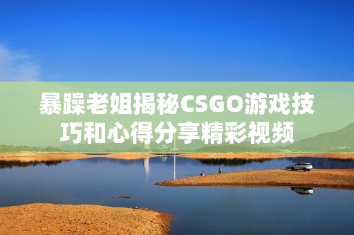 暴躁老姐揭秘CSGO游戏技巧和心得分享精彩视频