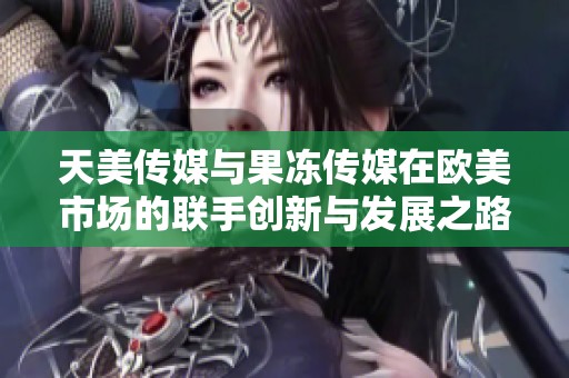 天美传媒与果冻传媒在欧美市场的联手创新与发展之路