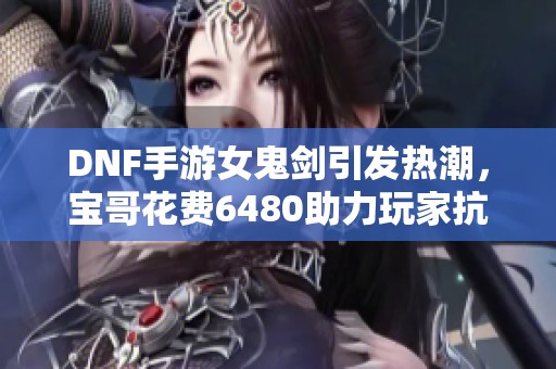 DNF手游女鬼剑引发热潮，宝哥花费6480助力玩家抗魔值大增3000！