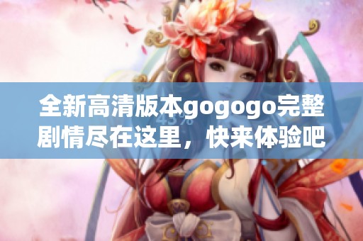 全新高清版本gogogo完整剧情尽在这里，快来体验吧