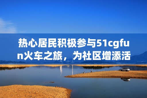 热心居民积极参与51cgfun火车之旅，为社区增添活力