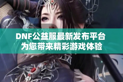 DNF公益服最新发布平台 为您带来精彩游戏体验