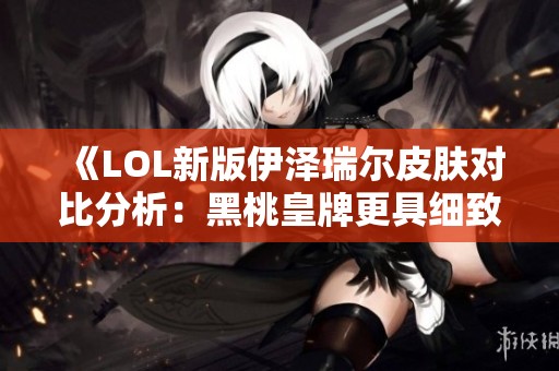 《LOL新版伊泽瑞尔皮肤对比分析：黑桃皇牌更具细致表现》