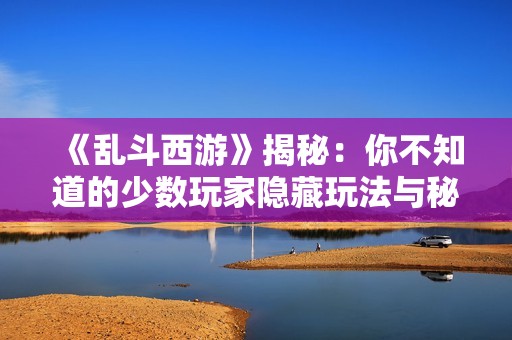 《乱斗西游》揭秘：你不知道的少数玩家隐藏玩法与秘密知识