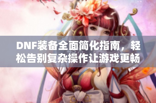 DNF装备全面简化指南，轻松告别复杂操作让游戏更畅快