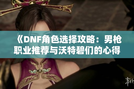 《DNF角色选择攻略：男枪职业推荐与沃特碧们的心得分享》