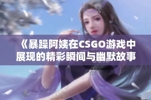 《暴躁阿姨在CSGO游戏中展现的精彩瞬间与幽默故事》