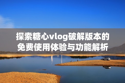 探索糖心vlog破解版本的免费使用体验与功能解析