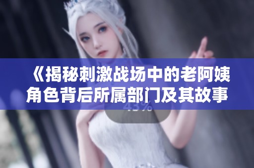 《揭秘刺激战场中的老阿姨角色背后所属部门及其故事》