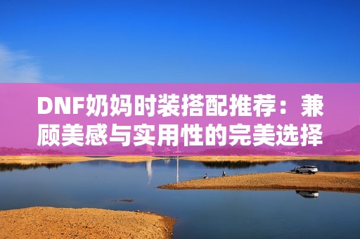 DNF奶妈时装搭配推荐：兼顾美感与实用性的完美选择