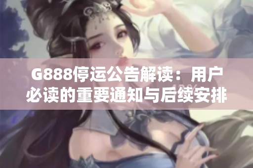 G888停运公告解读：用户必读的重要通知与后续安排