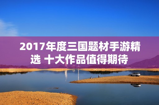 2017年度三国题材手游精选 十大作品值得期待