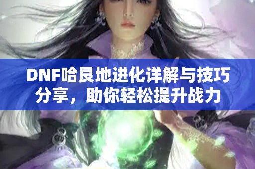 DNF哈艮地进化详解与技巧分享，助你轻松提升战力