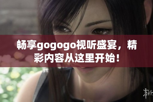 畅享gogogo视听盛宴，精彩内容从这里开始！