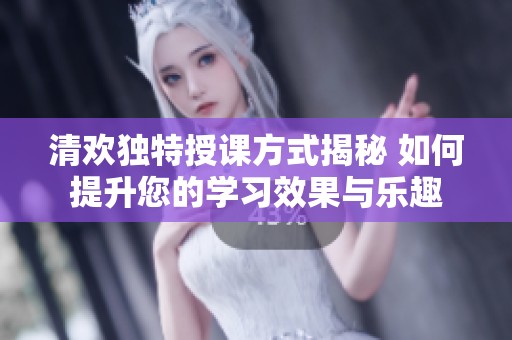 清欢独特授课方式揭秘 如何提升您的学习效果与乐趣