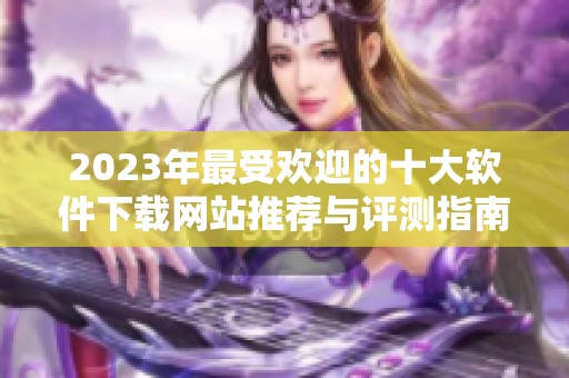 2023年最受欢迎的十大软件下载网站推荐与评测指南