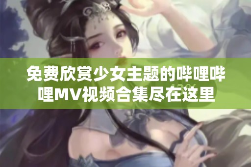 免费欣赏少女主题的哔哩哔哩MV视频合集尽在这里